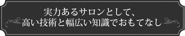 実力あるサロンとして、高い技術と幅広い知識でおもてなし