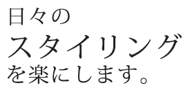 日々の スタイリング を楽にします。