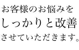 お客様のお悩みをしっかりと改善させていただきます。