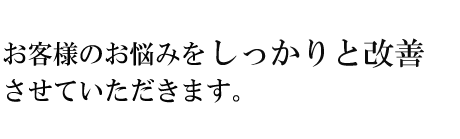 お客様のお悩みをしっかりと改善させていただきます。