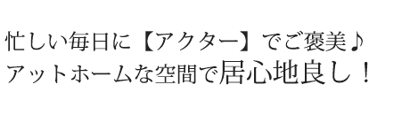 忙しい毎日に【アクター】 でご褒美♪アットホームな空間で居心地良し！